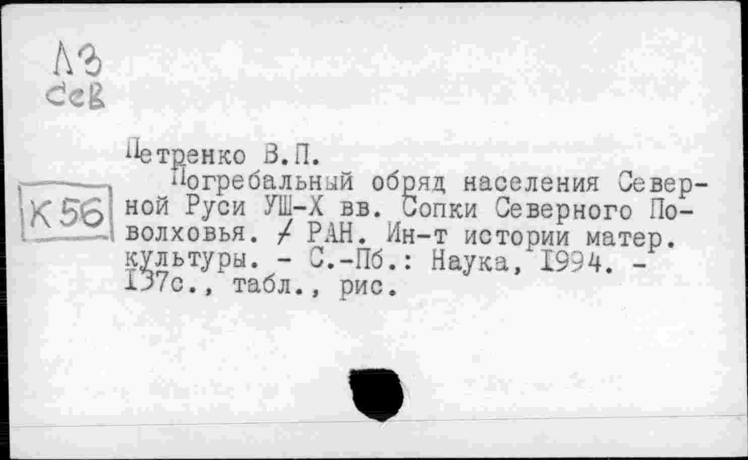 ﻿|К5б|
ііетренко З.П.
Погребальный обряд населения Северной Руси УШ-Х вв. Сопки Северного По-волховья. / РАН. Ин-т истории матер, культуры. - С.-Пб.: Наука/1994. -lJ7c.» табл., рис.